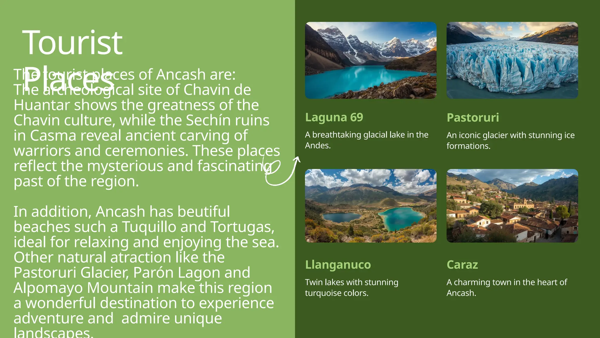 Tourist
Places
Laguna 69
A breathtaking glacial lake in the
Andes.
Pastoruri
An iconic glacier with stunning ice
formations.
Llanganuco
Twin lakes with stunning
turquoise colors.
Caraz
A charming town in the heart of
Ancash.
The tourist places of Ancash are:
The archeological site of Chavin de
Huantar shows the greatness of the
Chavin culture, while the Sechín ruins
in Casma reveal ancient carving of
warriors and ceremonies. These places
reflect the mysterious and fascinating
past of the region.
In addition, Ancash has beutiful
beaches such a Tuquillo and Tortugas,
ideal for relaxing and enjoying the sea.
Other natural atraction like the
Pastoruri Glacier, Parón Lagon and
Alpomayo Mountain make this region
a wonderful destination to experience
adventure and admire unique
 