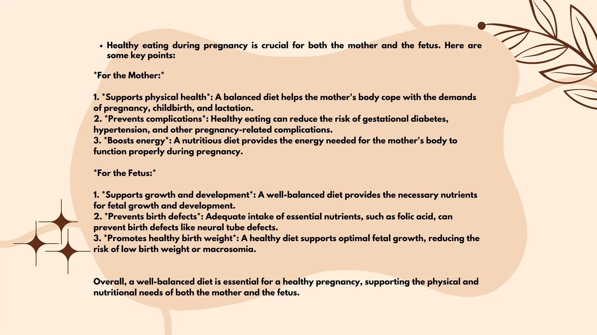 Healthy eating during pregnancy is crucial for both the mother and the fetus. Here are
some key points:
*For the Mother:*
1. *Supports physical health*: A balanced diet helps the mother's body cope with the demands
of pregnancy, childbirth, and lactation.
2. *Prevents complications*: Healthy eating can reduce the risk of gestational diabetes,
hypertension, and other pregnancy-related complications.
3. *Boosts energy*: A nutritious diet provides the energy needed for the mother's body to
function properly during pregnancy.
*For the Fetus:*
1. *Supports growth and development*: A well-balanced diet provides the necessary nutrients
for fetal growth and development.
2. *Prevents birth defects*: Adequate intake of essential nutrients, such as folic acid, can
prevent birth defects like neural tube defects.
3. *Promotes healthy birth weight*: A healthy diet supports optimal fetal growth, reducing the
risk of low birth weight or macrosomia.
Overall, a well-balanced diet is essential for a healthy pregnancy, supporting the physical and
nutritional needs of both the mother and the fetus.
 