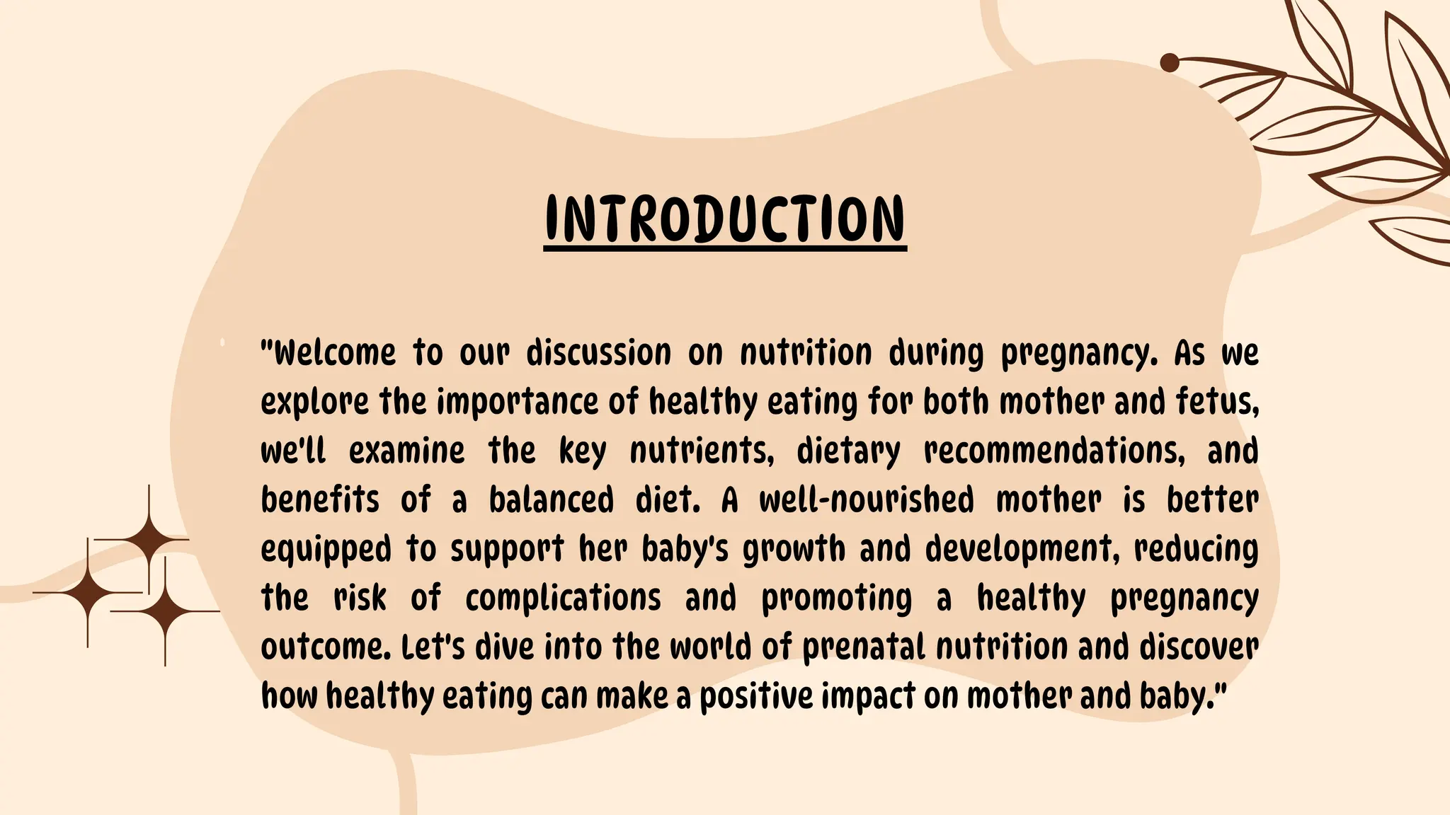 "Welcome to our discussion on nutrition during pregnancy. As we
explore the importance of healthy eating for both mother and fetus,
we'll examine the key nutrients, dietary recommendations, and
benefits of a balanced diet. A well-nourished mother is better
equipped to support her baby's growth and development, reducing
the risk of complications and promoting a healthy pregnancy
outcome. Let's dive into the world of prenatal nutrition and discover
how healthy eating can make a positive impact on mother and baby."
INTRODUCTION
 