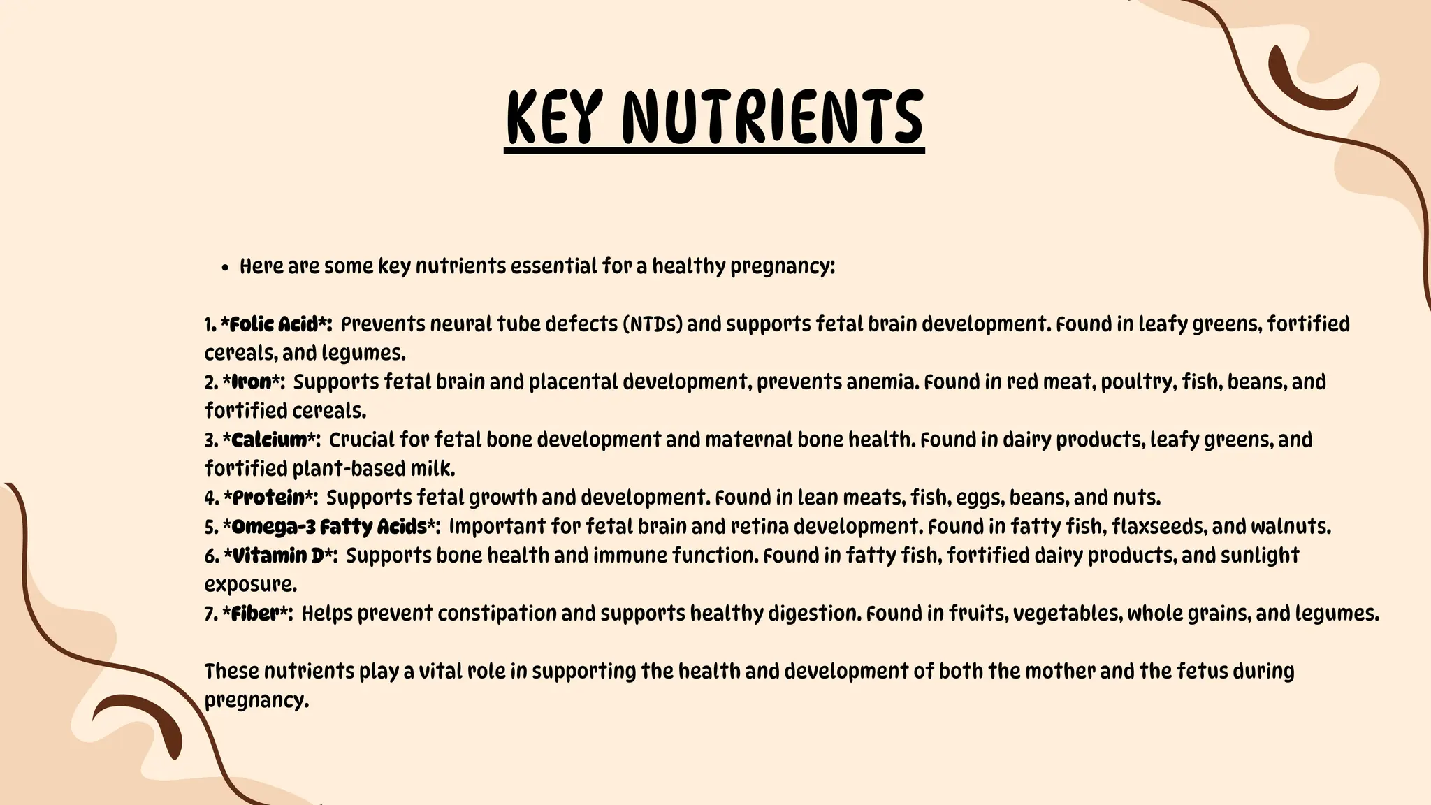 KEY NUTRIENTS
Here are some key nutrients essential for a healthy pregnancy:
1. *Folic Acid*: Prevents neural tube defects (NTDs) and supports fetal brain development. Found in leafy greens, fortified
cereals, and legumes.
2. *Iron*: Supports fetal brain and placental development, prevents anemia. Found in red meat, poultry, fish, beans, and
fortified cereals.
3. *Calcium*: Crucial for fetal bone development and maternal bone health. Found in dairy products, leafy greens, and
fortified plant-based milk.
4. *Protein*: Supports fetal growth and development. Found in lean meats, fish, eggs, beans, and nuts.
5. *Omega-3 Fatty Acids*: Important for fetal brain and retina development. Found in fatty fish, flaxseeds, and walnuts.
6. *Vitamin D*: Supports bone health and immune function. Found in fatty fish, fortified dairy products, and sunlight
exposure.
7. *Fiber*: Helps prevent constipation and supports healthy digestion. Found in fruits, vegetables, whole grains, and legumes.
These nutrients play a vital role in supporting the health and development of both the mother and the fetus during
pregnancy.
 