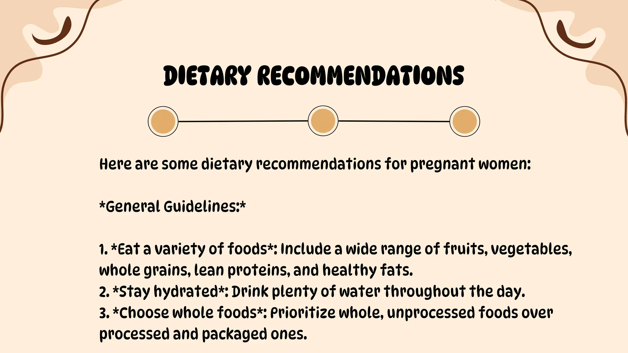 DIETARY RECOMMENDATIONS
Here are some dietary recommendations for pregnant women:
*General Guidelines:*
1. *Eat a variety of foods*: Include a wide range of fruits, vegetables,
whole grains, lean proteins, and healthy fats.
2. *Stay hydrated*: Drink plenty of water throughout the day.
3. *Choose whole foods*: Prioritize whole, unprocessed foods over
processed and packaged ones.
 