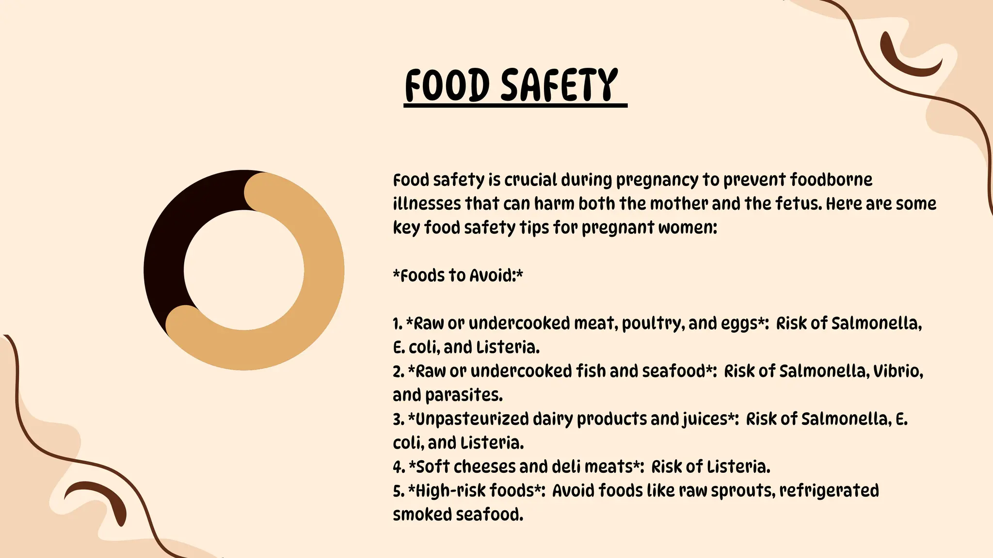 FOOD SAFETY
Food safety is crucial during pregnancy to prevent foodborne
illnesses that can harm both the mother and the fetus. Here are some
key food safety tips for pregnant women:
*Foods to Avoid:*
1. *Raw or undercooked meat, poultry, and eggs*: Risk of Salmonella,
E. coli, and Listeria.
2. *Raw or undercooked fish and seafood*: Risk of Salmonella, Vibrio,
and parasites.
3. *Unpasteurized dairy products and juices*: Risk of Salmonella, E.
coli, and Listeria.
4. *Soft cheeses and deli meats*: Risk of Listeria.
5. *High-risk foods*: Avoid foods like raw sprouts, refrigerated
smoked seafood.
 