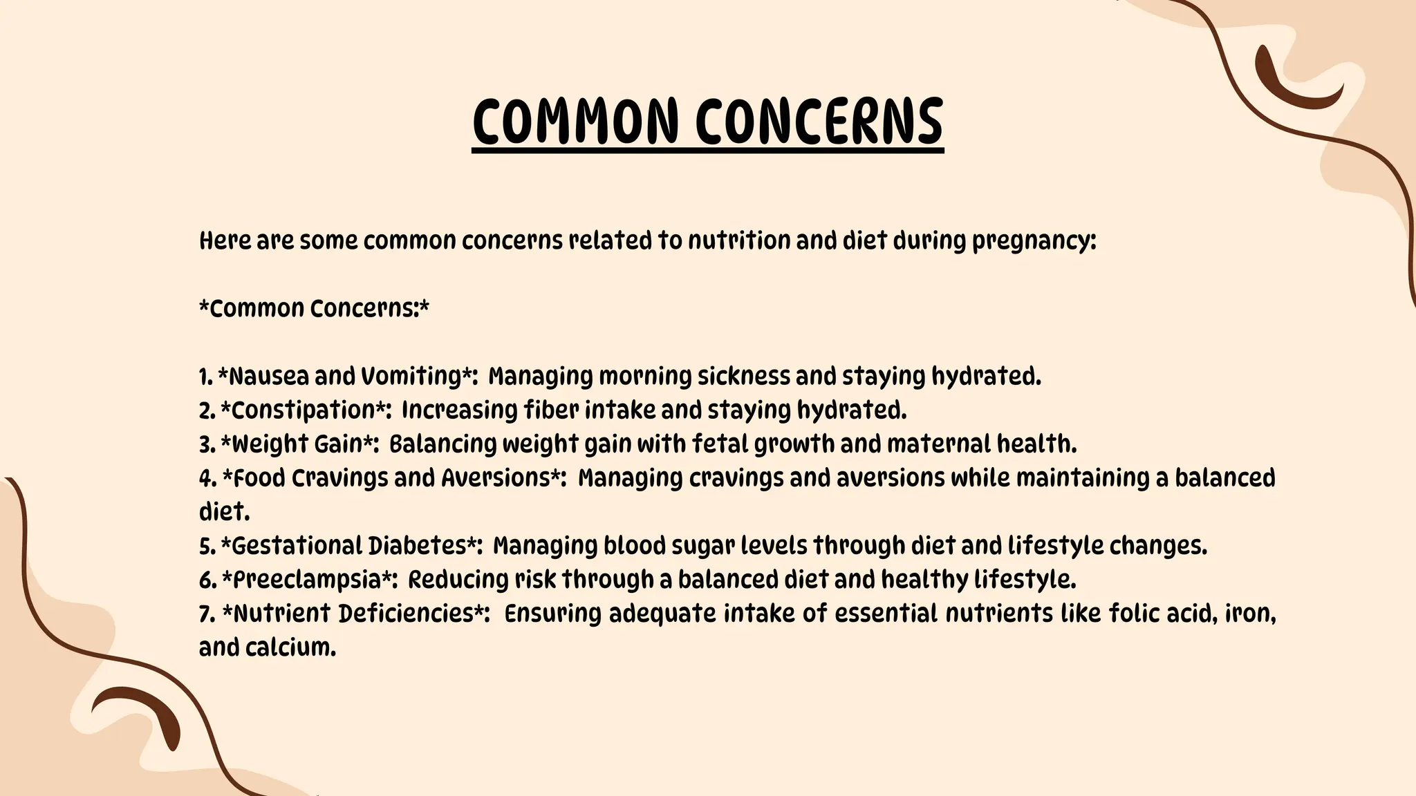 Here are some common concerns related to nutrition and diet during pregnancy:
*Common Concerns:*
1. *Nausea and Vomiting*: Managing morning sickness and staying hydrated.
2. *Constipation*: Increasing fiber intake and staying hydrated.
3. *Weight Gain*: Balancing weight gain with fetal growth and maternal health.
4. *Food Cravings and Aversions*: Managing cravings and aversions while maintaining a balanced
diet.
5. *Gestational Diabetes*: Managing blood sugar levels through diet and lifestyle changes.
6. *Preeclampsia*: Reducing risk through a balanced diet and healthy lifestyle.
7. *Nutrient Deficiencies*: Ensuring adequate intake of essential nutrients like folic acid, iron,
and calcium.
COMMON CONCERNS
 