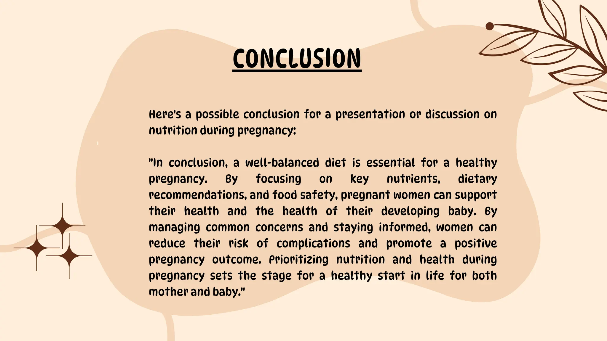Here's a possible conclusion for a presentation or discussion on
nutrition during pregnancy:
"In conclusion, a well-balanced diet is essential for a healthy
pregnancy. By focusing on key nutrients, dietary
recommendations, and food safety, pregnant women can support
their health and the health of their developing baby. By
managing common concerns and staying informed, women can
reduce their risk of complications and promote a positive
pregnancy outcome. Prioritizing nutrition and health during
pregnancy sets the stage for a healthy start in life for both
mother and baby."
CONCLUSION
 