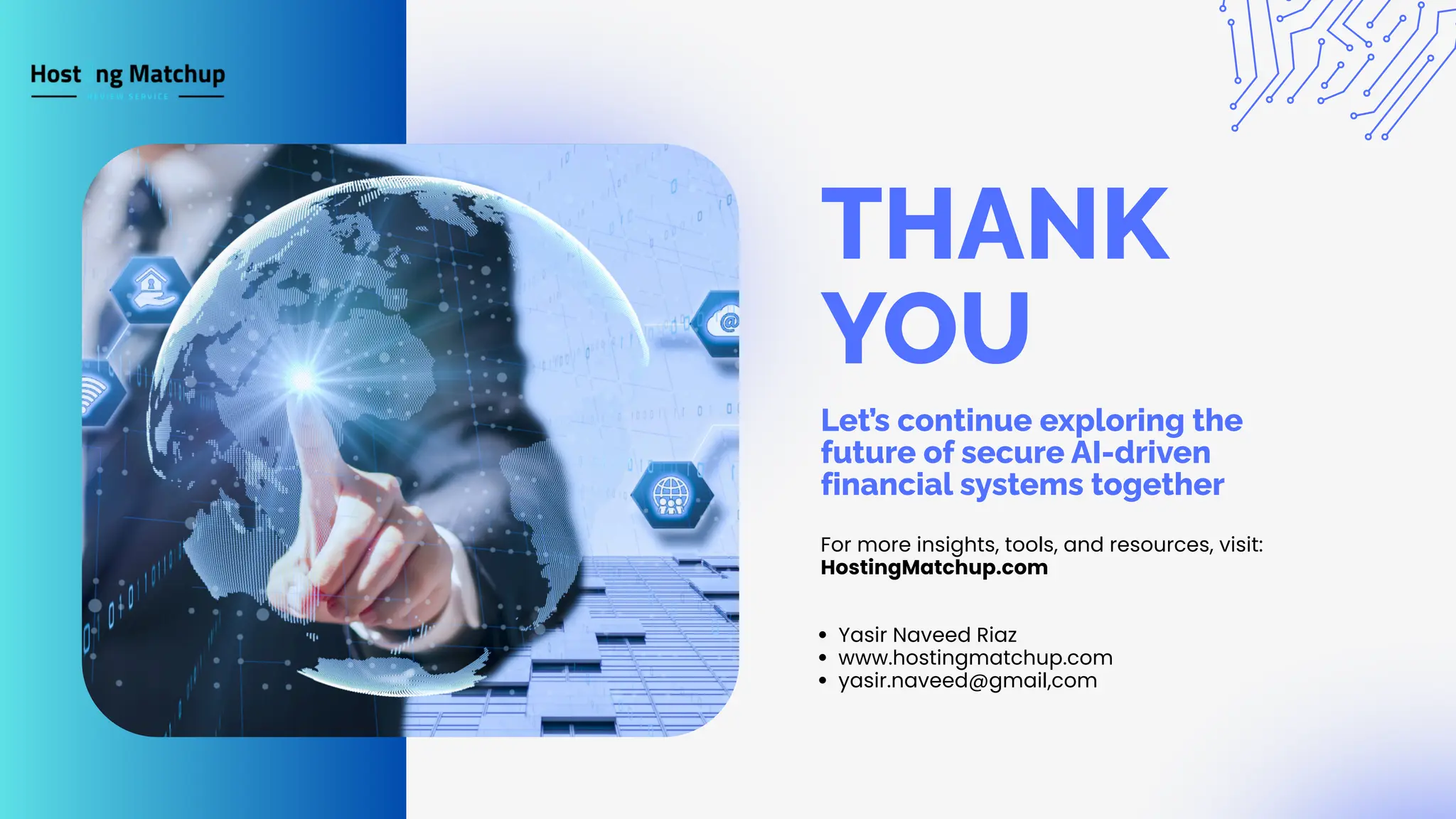 THANK YOU For more insights, tools, and resources, visit: HostingMatchup.com Yasir Naveed Riaz www.hostingmatchup.com yasir.naveed@gmail,com Let’s continue exploring the future of secure AI-driven financial systems together 
