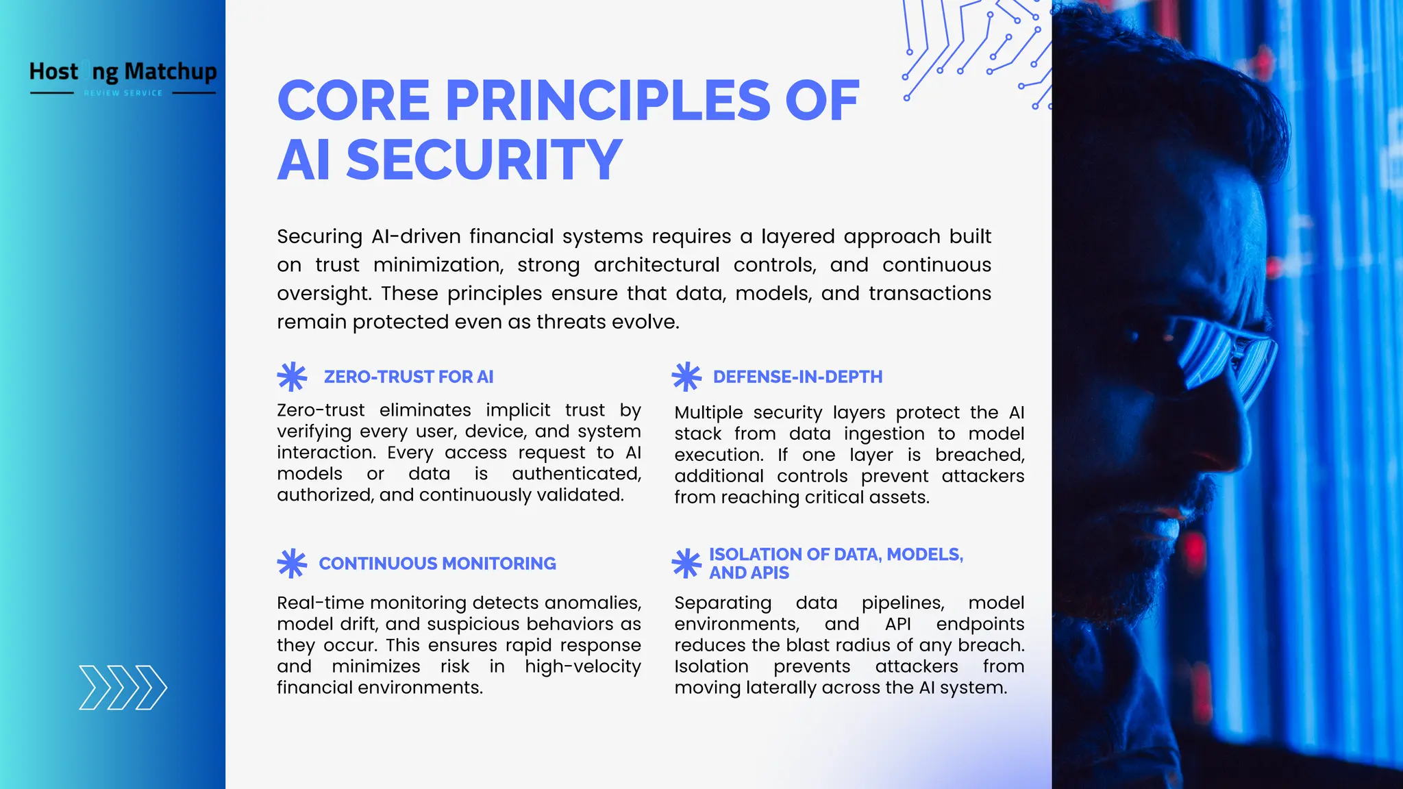 CORE PRINCIPLES OF AI SECURITY ZERO-TRUST FOR AI CONTINUOUS MONITORING DEFENSE-IN-DEPTH ISOLATION OF DATA, MODELS, AND APIS Securing AI-driven financial systems requires a layered approach built on trust minimization, strong architectural controls, and continuous oversight. These principles ensure that data, models, and transactions remain protected even as threats evolve. Zero-trust eliminates implicit trust by verifying every user, device, and system interaction. Every access request to AI models or data is authenticated, authorized, and continuously validated. Real-time monitoring detects anomalies, model drift, and suspicious behaviors as they occur. This ensures rapid response and minimizes risk in high-velocity financial environments. Multiple security layers protect the AI stack from data ingestion to model execution. If one layer is breached, additional controls prevent attackers from reaching critical assets. Separating data pipelines, model environments, and API endpoints reduces the blast radius of any breach. Isolation prevents attackers from moving laterally across the AI system. 