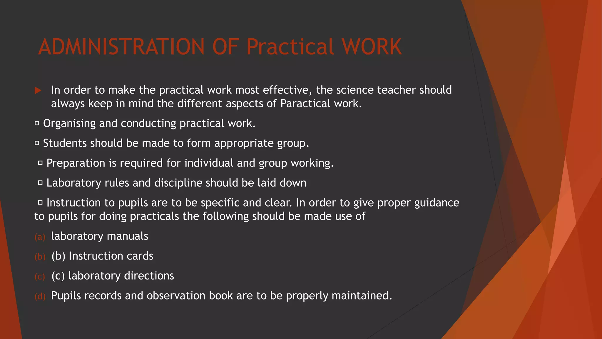 ADMINISTRATION OF Practical WORK
 In order to make the practical work most effective, the science teacher should
always keep in mind the different aspects of Paractical work.
Organising and conducting practical work.
Students should be made to form appropriate group.
Preparation is required for individual and group working.
Laboratory rules and discipline should be laid down
Instruction to pupils are to be specific and clear. In order to give proper guidance
to pupils for doing practicals the following should be made use of
(a) laboratory manuals
(b) (b) Instruction cards
(c) (c) laboratory directions
(d) Pupils records and observation book are to be properly maintained.
 