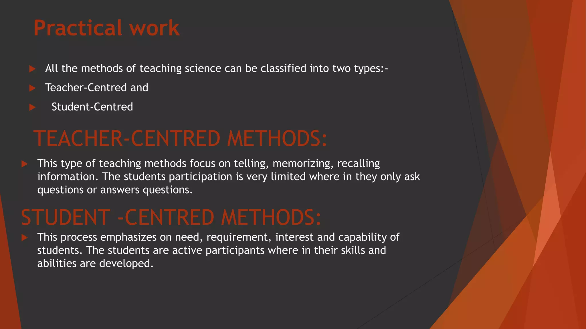 Practical work
 All the methods of teaching science can be classified into two types:-
 Teacher-Centred and
 Student-Centred
TEACHER-CENTRED METHODS:
 This type of teaching methods focus on telling, memorizing, recalling
information. The students participation is very limited where in they only ask
questions or answers questions.
STUDENT -CENTRED METHODS:
 This process emphasizes on need, requirement, interest and capability of
students. The students are active participants where in their skills and
abilities are developed.
 