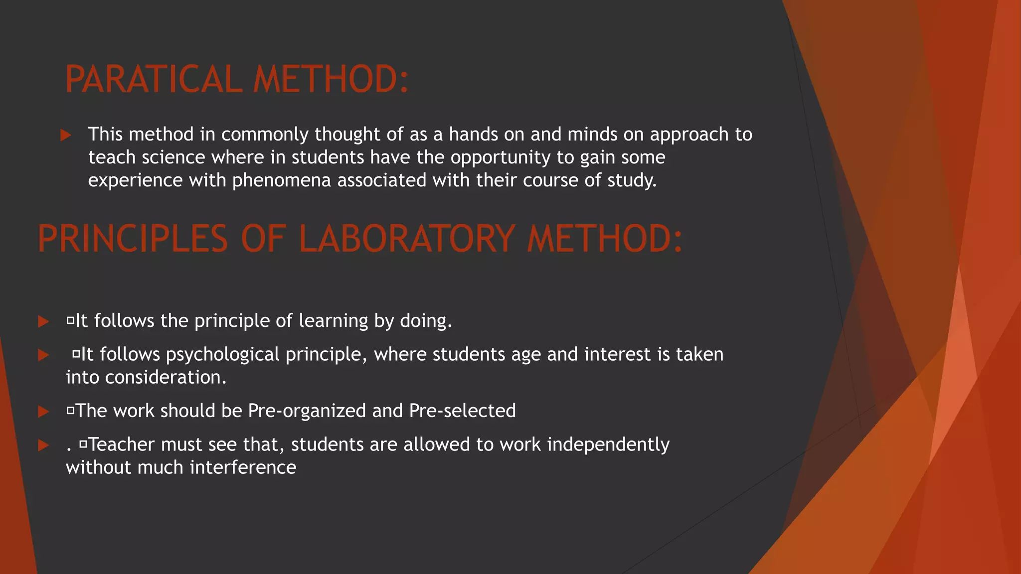 PARATICAL METHOD:
 This method in commonly thought of as a hands on and minds on approach to
teach science where in students have the opportunity to gain some
experience with phenomena associated with their course of study.
PRINCIPLES OF LABORATORY METHOD:
 It follows the principle of learning by doing.
 It follows psychological principle, where students age and interest is taken
into consideration.
 The work should be Pre-organized and Pre-selected
 . Teacher must see that, students are allowed to work independently
without much interference
 