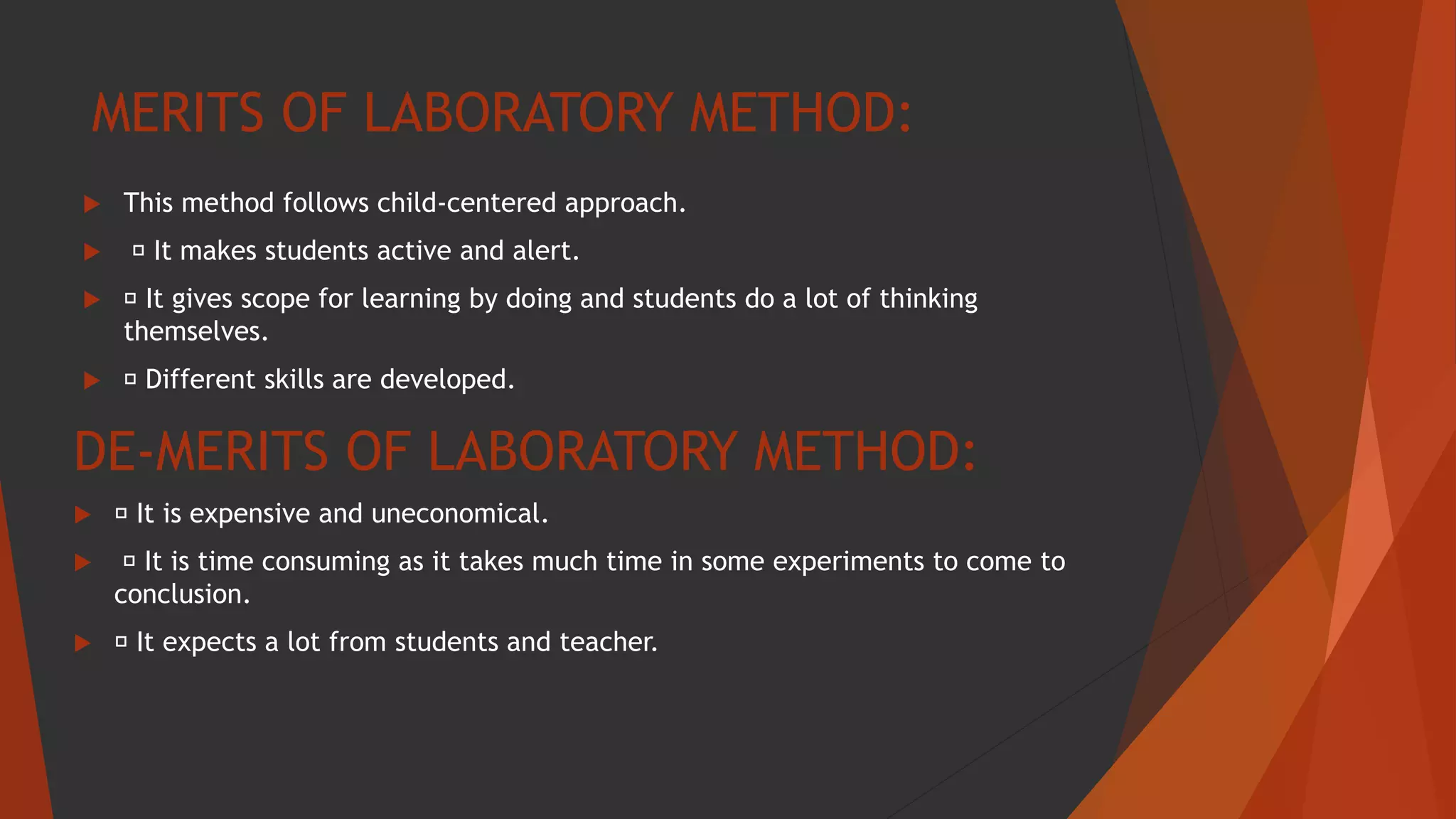 MERITS OF LABORATORY METHOD:
 This method follows child-centered approach.
 It makes students active and alert.
 It gives scope for learning by doing and students do a lot of thinking
themselves.
 Different skills are developed.
DE-MERITS OF LABORATORY METHOD:
 It is expensive and uneconomical.
 It is time consuming as it takes much time in some experiments to come to
conclusion.
 It expects a lot from students and teacher.
 
