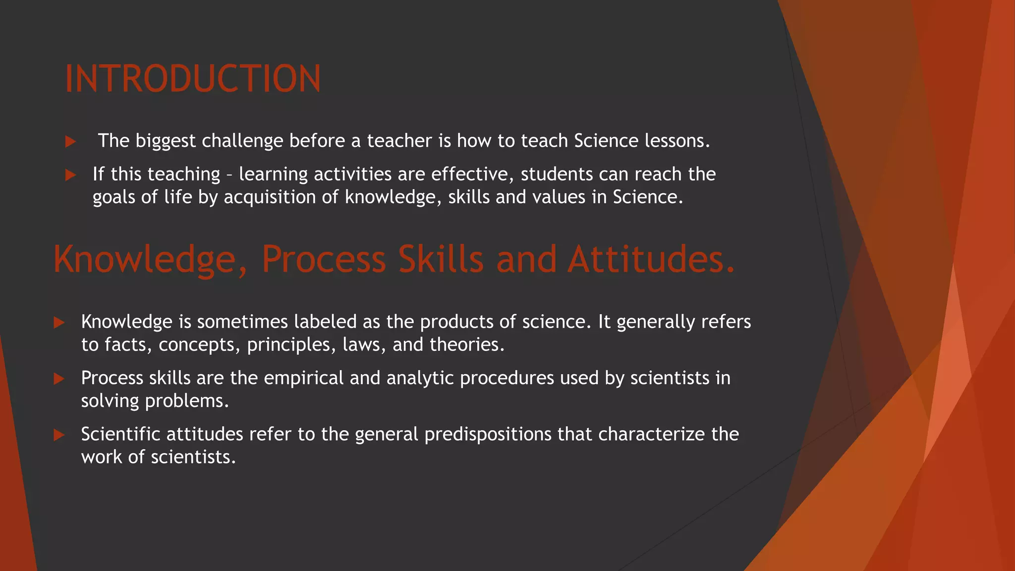 INTRODUCTION
 The biggest challenge before a teacher is how to teach Science lessons.
 If this teaching – learning activities are effective, students can reach the
goals of life by acquisition of knowledge, skills and values in Science.
Knowledge, Process Skills and Attitudes.
 Knowledge is sometimes labeled as the products of science. It generally refers
to facts, concepts, principles, laws, and theories.
 Process skills are the empirical and analytic procedures used by scientists in
solving problems.
 Scientific attitudes refer to the general predispositions that characterize the
work of scientists.
 
