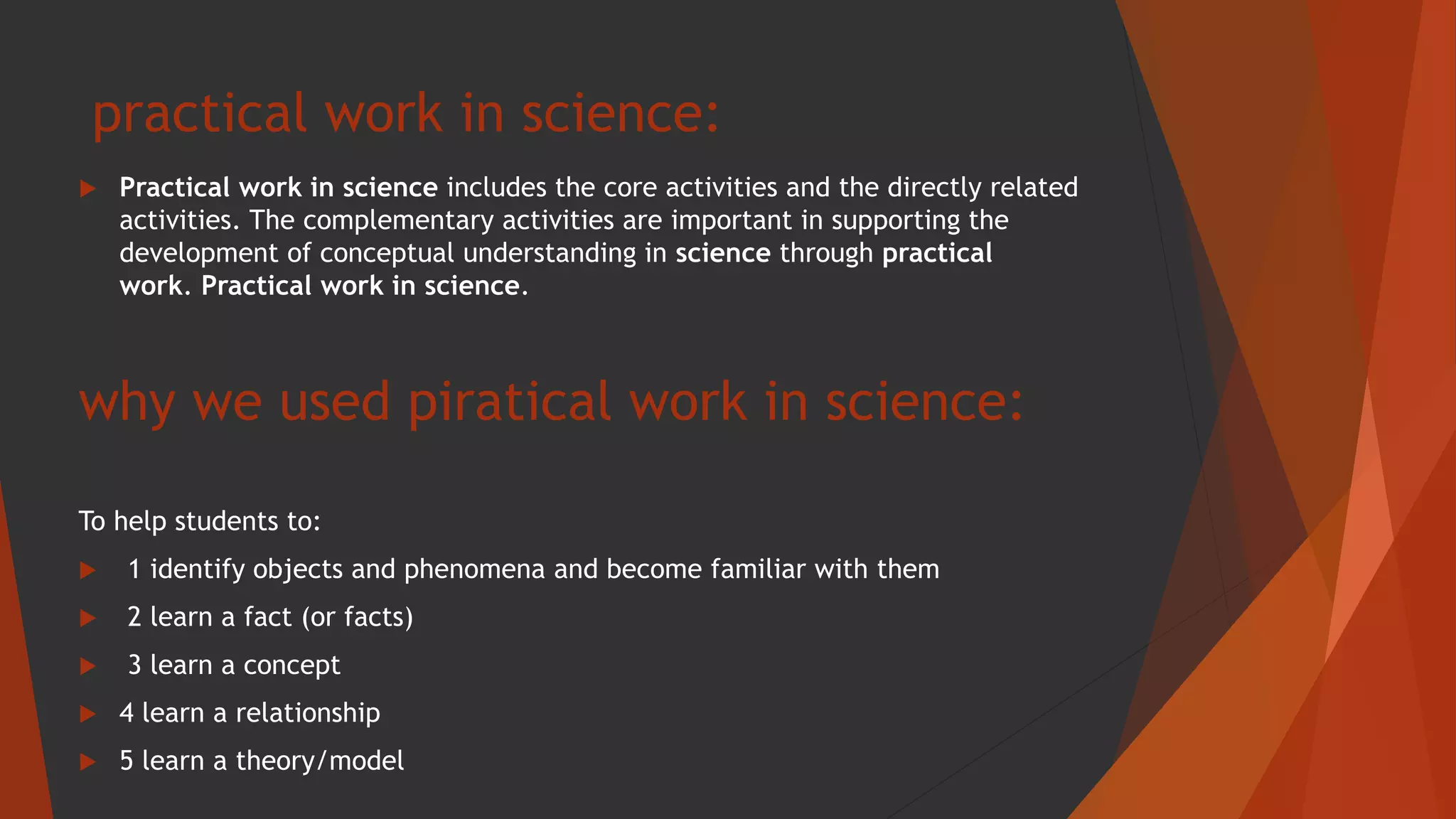 practical work in science:
 Practical work in science includes the core activities and the directly related
activities. The complementary activities are important in supporting the
development of conceptual understanding in science through practical
work. Practical work in science.
why we used piratical work in science:
To help students to:
 1 identify objects and phenomena and become familiar with them
 2 learn a fact (or facts)
 3 learn a concept
 4 learn a relationship
 5 learn a theory/model
 