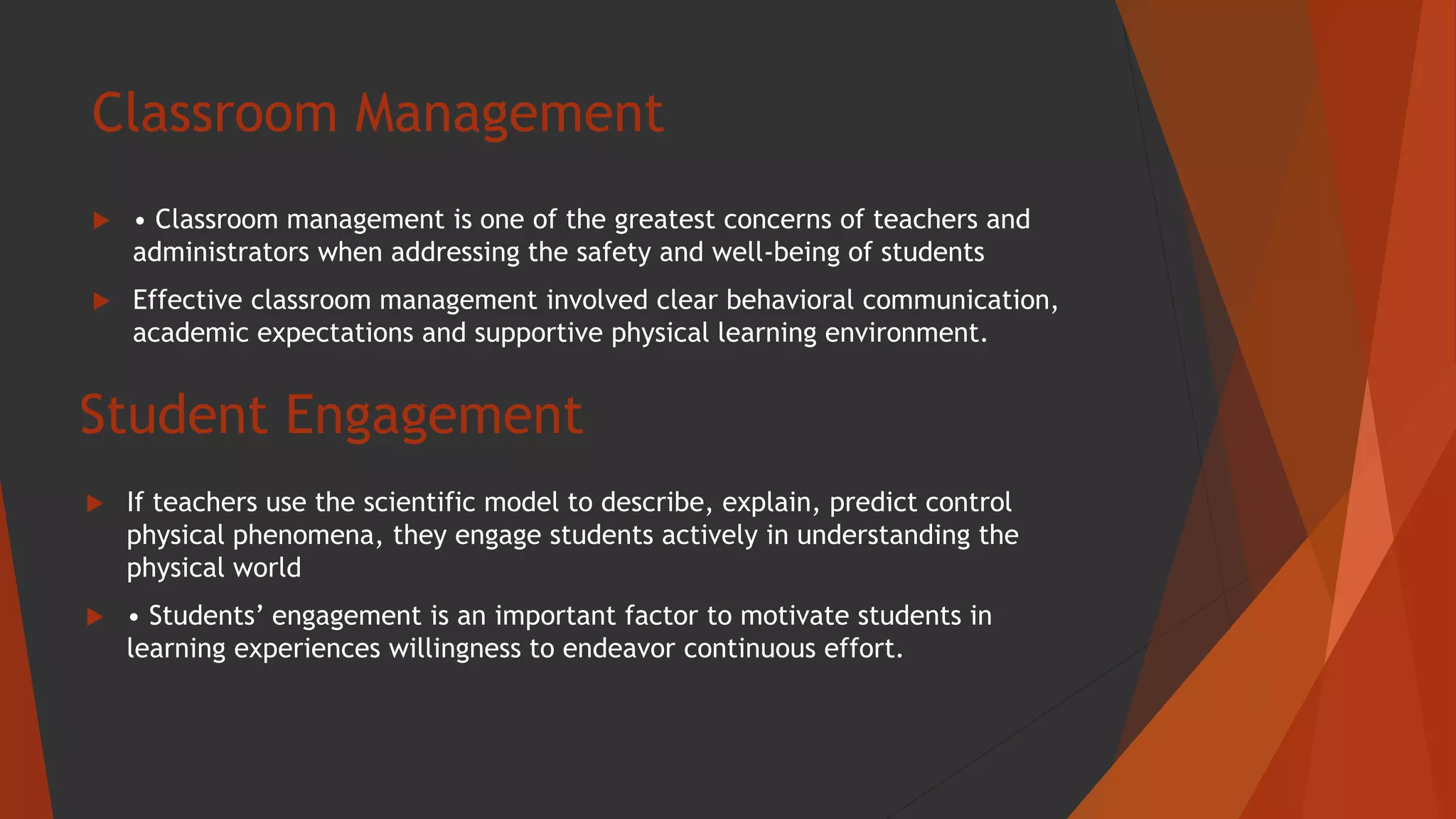 Classroom Management
 • Classroom management is one of the greatest concerns of teachers and
administrators when addressing the safety and well-being of students
 Effective classroom management involved clear behavioral communication,
academic expectations and supportive physical learning environment.
Student Engagement
 If teachers use the scientific model to describe, explain, predict control
physical phenomena, they engage students actively in understanding the
physical world
 • Students’ engagement is an important factor to motivate students in
learning experiences willingness to endeavor continuous effort.
 