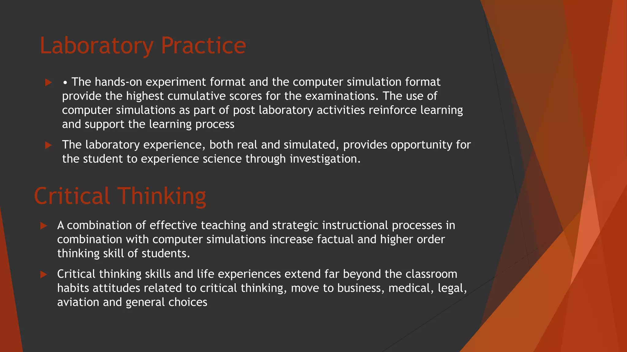 Laboratory Practice
 • The hands-on experiment format and the computer simulation format
provide the highest cumulative scores for the examinations. The use of
computer simulations as part of post laboratory activities reinforce learning
and support the learning process
 The laboratory experience, both real and simulated, provides opportunity for
the student to experience science through investigation.
Critical Thinking
 A combination of effective teaching and strategic instructional processes in
combination with computer simulations increase factual and higher order
thinking skill of students.
 Critical thinking skills and life experiences extend far beyond the classroom
habits attitudes related to critical thinking, move to business, medical, legal,
aviation and general choices
 