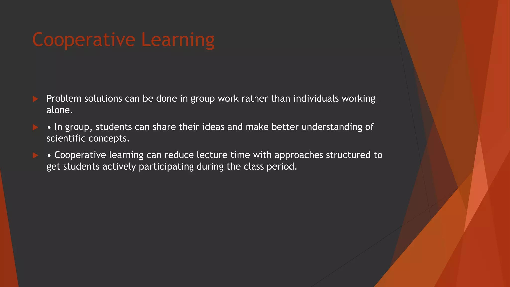 Cooperative Learning
 Problem solutions can be done in group work rather than individuals working
alone.
 • In group, students can share their ideas and make better understanding of
scientific concepts.
 • Cooperative learning can reduce lecture time with approaches structured to
get students actively participating during the class period.
 