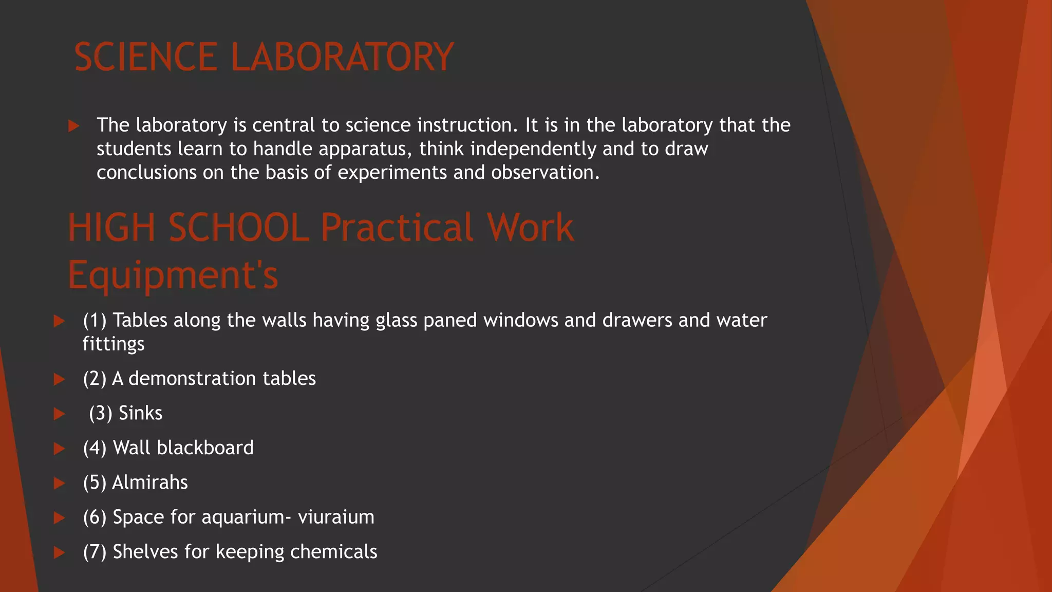 SCIENCE LABORATORY
 The laboratory is central to science instruction. It is in the laboratory that the
students learn to handle apparatus, think independently and to draw
conclusions on the basis of experiments and observation.
HIGH SCHOOL Practical Work
Equipment's
 (1) Tables along the walls having glass paned windows and drawers and water
fittings
 (2) A demonstration tables
 (3) Sinks
 (4) Wall blackboard
 (5) Almirahs
 (6) Space for aquarium- viuraium
 (7) Shelves for keeping chemicals
 