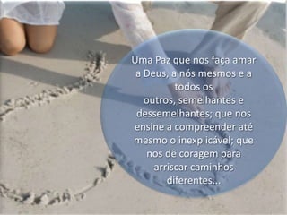 Uma Paz que nos faça amar a Deus, a nós mesmos e a todos os outros, semelhantes e dessemelhantes; que nos ensine a compreender até mesmo o inexplicável; que nos dê coragem para arriscar caminhos  diferentes...