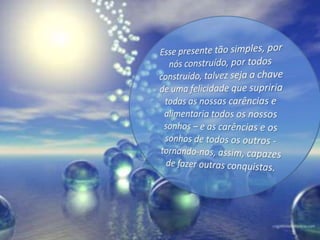  Esse presente tão simples, por nós construído, por todos construído, talvez seja a chave de uma felicidade que supriria todas as nossas carências e alimentaria todos os nossos sonhos – e as carências e os sonhos de todos os outros - tornando-nos, assim, capazes de fazer outras conquistas.