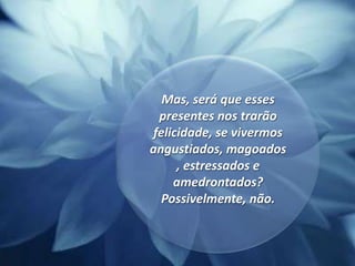 Mas, será que esses presentes nos trarão felicidade, se vivermos angustiados, magoados, estressados e amedrontados? Possivelmente, não.