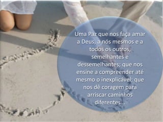 Uma Paz que nos faça amar a Deus, a nós mesmos e a todos os outros, semelhantes e dessemelhantes; que nos ensine a compreender até mesmo o inexplicável; que nos dê coragem para arriscar caminhos  diferentes...