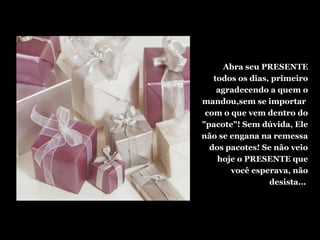 Abra seu PRESENTE
todos os dias, primeiro
agradecendo a quem o
mandou,sem se importar
com o que vem dentro do
"pacote"! Sem dúvida, Ele
não se engana na remessa
dos pacotes! Se não veio
hoje o PRESENTE que
você esperava, não
desista...
 