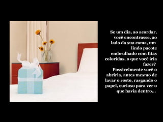 Se um dia, ao acordar,
você encontrasse, ao
lado da sua cama, um
lindo pacote
embrulhado com fitas
coloridas, o que você iria
fazer?
Possivelmente você o
abriria, antes mesmo de
lavar o rosto, rasgando o
papel, curioso para ver o
que havia dentro...
 