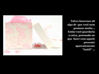 Talvez houvesse ali
algo de que você nem
gostasse muito...
Então você guardaria
a caixa, pensando no
que fazer com aquele
presente
aparentemente
"inútil" ...
 