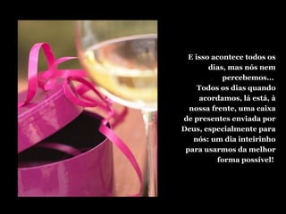 E isso acontece todos os
dias, mas nós nem
percebemos...
Todos os dias quando
acordamos, lá está, à
nossa frente, uma caixa
de presentes enviada por
Deus, especialmente para
nós: um dia inteirinho
para usarmos da melhor
forma possível!
 