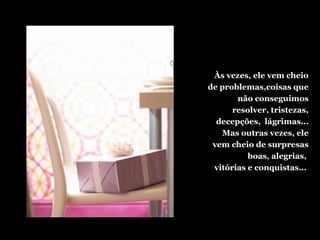 Às vezes, ele vem cheio
de problemas,coisas que
não conseguimos
resolver, tristezas,
decepções, lágrimas...
Mas outras vezes, ele
vem cheio de surpresas
boas, alegrias,
vitórias e conquistas...
 