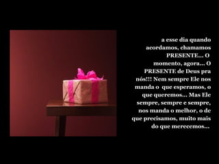 a esse dia quando
acordamos, chamamos
PRESENTE... O
momento, agora... O
PRESENTE de Deus pra
nós!!! Nem sempre Ele nos
manda o que esperamos, o
que queremos... Mas Ele
sempre, sempre e sempre,
nos manda o melhor, o de
que precisamos, muito mais
do que merecemos...
 