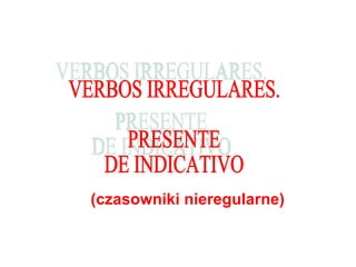 (czasowniki nieregularne) VERBOS IRREGULARES.  PRESENTE  DE INDICATIVO 