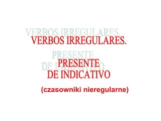 (czasowniki nieregularne) VERBOS IRREGULARES.  PRESENTE  DE INDICATIVO 