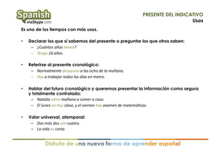 PRESENTE DEL INDICATIVO
Usos
Es uno de los tiempos con más usos.
• 

Declarar los que sí sabemos del presente o preguntar los que otros saben:
–  ¿Cuántos	
  años	
  ,enes?	
  
–  Tengo	
  16	
  años.	
  

• 

Referirse al presente cronológico:
–  Normalmente	
  desayuno	
  a	
  las	
  ocho	
  de	
  la	
  mañana.	
  
–  Voy	
  a	
  trabajar	
  todos	
  los	
  días	
  en	
  metro.	
  

• 

Hablar del futuro cronológico y queremos presentar la información como segura
y totalmente controlada:
–  Natalia	
  viene	
  mañana	
  a	
  comer	
  a	
  casa.	
  
–  El	
  lunes	
  no	
  hay	
  clase,	
  y	
  el	
  viernes	
  hay	
  examen	
  de	
  matemá,cas.	
  

• 

Valor universal, atemporal:
–  Dos	
  más	
  dos	
  son	
  cuatro.	
  
–  La	
  vida	
  es	
  corta.	
  

 