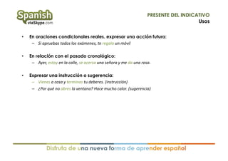 PRESENTE DEL INDICATIVO
Usos
• 

En oraciones condicionales reales, expresar una acción futura:
–  Si	
  apruebas	
  todos	
  los	
  exámenes,	
  te	
  regalo	
  un	
  móvil	
  

• 

En relación con el pasado cronológico:
–  Ayer,	
  estoy	
  en	
  la	
  calle,	
  se	
  acerca	
  una	
  señora	
  y	
  me	
  da	
  una	
  rosa.	
  

• 

Expresar una instrucción o sugerencia:
–  Vienes	
  a	
  casa	
  y	
  terminas	
  tu	
  deberes.	
  (instrucción)	
  
–  ¿Por	
  qué	
  no	
  abres	
  la	
  ventana?	
  Hace	
  mucho	
  calor.	
  (sugerencia)	
  

 