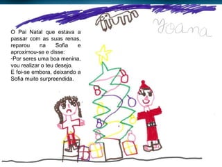 O Pai Natal que estava a passar com as suas renas, reparou na Sofia e aproximou-se e disse: Por seres uma boa menina, vou realizar o teu desejo. E foi-se embora, deixando a Sofia muito surpreendida. 