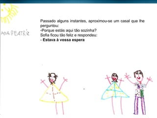 Passado alguns instantes, aproximou-se um casal que lhe perguntou: Porque estás aqui tão sozinha? Sofia ficou tão feliz e respondeu: -  Estava à vossa espera 