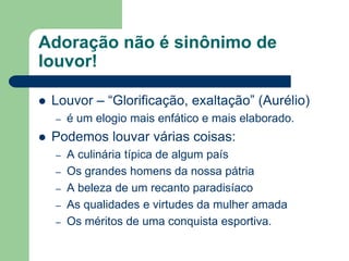 Adoração não é sinônimo de
louvor!

   Louvor – “Glorificação, exaltação” (Aurélio)
    –   é um elogio mais enfático e mais elaborado.
   Podemos louvar várias coisas:
    –   A culinária típica de algum país
    –   Os grandes homens da nossa pátria
    –   A beleza de um recanto paradisíaco
    –   As qualidades e virtudes da mulher amada
    –   Os méritos de uma conquista esportiva.
 