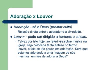Adoração x Louvor

   Adoração - só a Deus (prestar culto)
    –   Relação direta entre o adorador e a divindade.
   Louvor - pode ser dirigido a homens e coisas.
    –   Talvez por isto hoje, ao referir-se sobre música na
        igreja, seja colocada tanta ênfase no termo
        louvor, e fale-se tão pouco em adoração. Será que
        estamos adorando a uma imagem de nós
        mesmos, em vez de adorar a Deus?
 