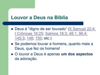 Louvor a Deus na Bíblia

   Deus é "digno de ser louvado” (II Samuel 22:4;
    I Crônicas 16:25; Salmos 18:3; 48:1; 96:4;
    145:3; 148; 150; etc.)
   Se podemos louvar a homens, quanto mais a
    Deus, que fez os homens!
   O louvor a Deus é apenas um dos aspectos
    da adoração.
 