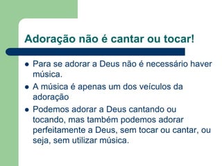 Adoração não é cantar ou tocar!

   Para se adorar a Deus não é necessário haver
    música.
   A música é apenas um dos veículos da
    adoração
   Podemos adorar a Deus cantando ou
    tocando, mas também podemos adorar
    perfeitamente a Deus, sem tocar ou cantar, ou
    seja, sem utilizar música.
 