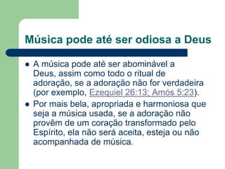Música pode até ser odiosa a Deus

   A música pode até ser abominável a
    Deus, assim como todo o ritual de
    adoração, se a adoração não for verdadeira
    (por exemplo, Ezequiel 26:13; Amós 5:23).
   Por mais bela, apropriada e harmoniosa que
    seja a música usada, se a adoração não
    provêm de um coração transformado pelo
    Espírito, ela não será aceita, esteja ou não
    acompanhada de música.
 