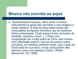 Música não convida os anjos
   "Aparelhamento faustoso, ótimo canto e música
    instrumental na igreja não convidam o coro angélico a
    cantar também. À vista de Deus estas coisas são
    como galhos da figueira infrutífera, que só mostrava
    folhas pretensiosas. Cristo espera frutos, princípios de
    bondade, simpatia e amor. (...) Pode uma
    congregação ser a mais pobre da Terra, sem música
    nem ostentação exterior, mas se ela possuir esses
    princípios, os membros poderão cantar, pois o gozo de
    Cristo está em sua alma, e esse canto podem eles
    oferecer como uma oblação a Deus." (White –
    Manuscrito 123, 1899)
 