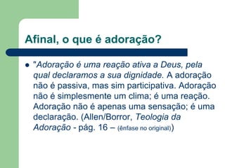 Afinal, o que é adoração?

   "Adoração é uma reação ativa a Deus, pela
    qual declaramos a sua dignidade. A adoração
    não é passiva, mas sim participativa. Adoração
    não é simplesmente um clima; é uma reação.
    Adoração não é apenas uma sensação; é uma
    declaração. (Allen/Borror, Teologia da
    Adoração - pág. 16 – (ênfase no original))
 