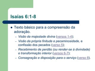 Isaías 6:1-8

   Texto básico para a compreensão da
    adoração.
    –   Visão da majestade divina (versos 1-4);
    –   Visão da própria finitude e pecaminosidade, e
        confissão dos pecados (verso 5);
    –   Recebimento de perdão (ou render-se à divindade)
        e transformação interior (versos 6-7);
    –   Consagração e disposição para o serviço (verso 8).
 