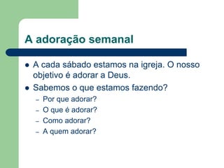 A adoração semanal

   A cada sábado estamos na igreja. O nosso
    objetivo é adorar a Deus.
   Sabemos o que estamos fazendo?
    –   Por que adorar?
    –   O que é adorar?
    –   Como adorar?
    –   A quem adorar?
 