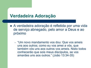 Verdadeira Adoração

   A verdadeira adoração é refletida por uma vida
    de serviço abnegado, pelo amor a Deus e ao
    próximo

    –   “Um novo mandamento vos dou: Que vos ameis
        uns aos outros; como eu vos amei a vós, que
        também vós uns aos outros vos ameis. Nisto todos
        conhecerão que sois meus discípulos, se vos
        amardes uns aos outros.” (João 13:34-35)
 