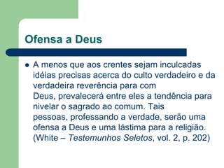 Ofensa a Deus

   A menos que aos crentes sejam inculcadas
    idéias precisas acerca do culto verdadeiro e da
    verdadeira reverência para com
    Deus, prevalecerá entre eles a tendência para
    nivelar o sagrado ao comum. Tais
    pessoas, professando a verdade, serão uma
    ofensa a Deus e uma lástima para a religião.
    (White – Testemunhos Seletos, vol. 2, p. 202)
 