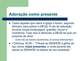 Adoração como presente

   Todos aqueles que vêem à igreja o fazem, segundo
    afirmam, para adorar a DEUS. O ato de adoração
    envolve nossa homenagem, gratidão, louvor e
    reverência. Tudo isso é oferecido a DEUS tal qual um
    presente de amor.
    –   Culto não se assiste (recebendo), se presta (oferecendo)!
   I Crônicas 16:29 – “Tributai ao SENHOR a glória de
    seu nome; trazei presentes, e vinde perante ele;
    adorai ao SENHOR na beleza da sua santidade.”
 