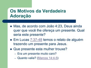 Os Motivos da Verdadeira
Adoração

   Mas, de acordo com João 4:23, Deus ainda
    quer que você lhe ofereça um presente. Qual
    seria este presente?
   Em Lucas 7:37-48 temos o relato de alguém
    trazendo um presente para Jesus.
   Que presente esta mulher trouxe?
    –   Era um presente muito caro?
    –   Quanto valia? (Marcos 14:4-5)
 