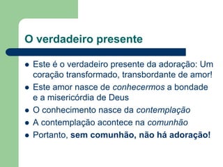 O verdadeiro presente

   Este é o verdadeiro presente da adoração: Um
    coração transformado, transbordante de amor!
   Este amor nasce de conhecermos a bondade
    e a misericórdia de Deus
   O conhecimento nasce da contemplação
   A contemplação acontece na comunhão
   Portanto, sem comunhão, não há adoração!
 
